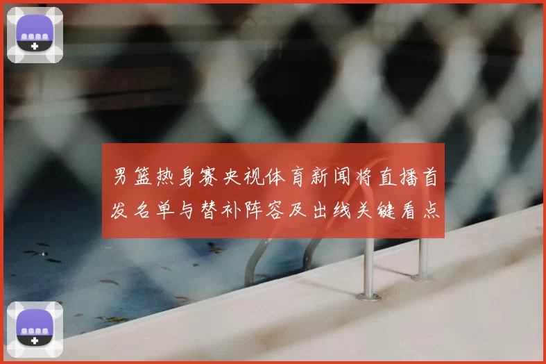 男篮热身赛央视体育新闻将直播首发名单与替补阵容及出线关键看点
