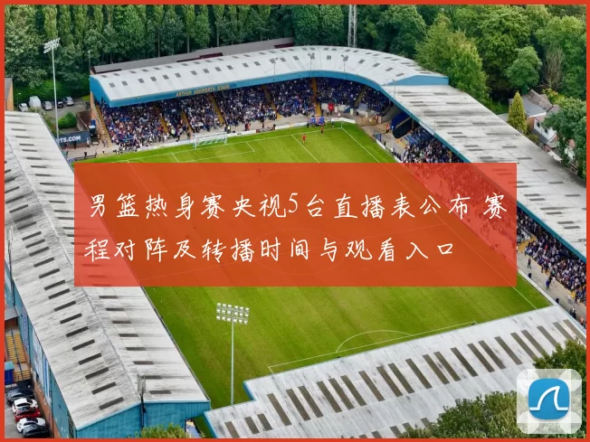 男篮热身赛央视5台直播表公布 赛程对阵及转播时间与观看入口