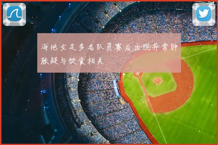 海地女足多名队员赛后出现异常肿胀疑与饮食相关