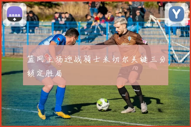 篮网主场迎战骑士米切尔关键三分锁定胜局