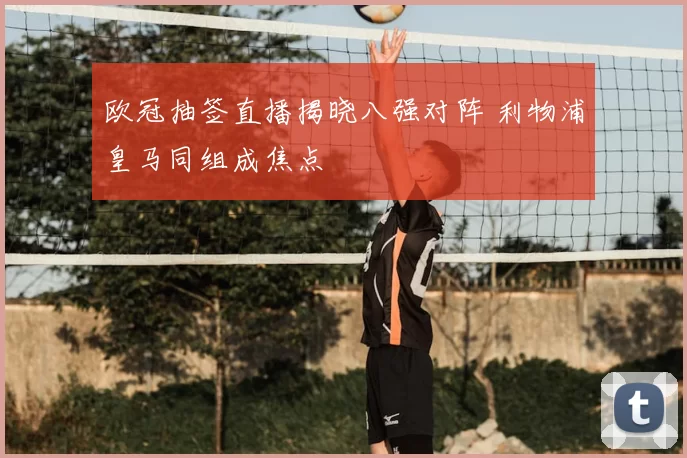 欧冠抽签直播揭晓八强对阵 利物浦皇马同组成焦点