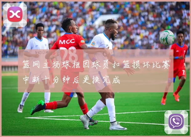 篮网主场球框因球员扣篮损坏比赛中断十分钟后更换完成