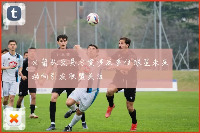 火箭队交易方案涉及多位球星未来动向引发联盟关注