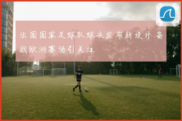 法国国家足球队球衣发布新设计 备战欧洲赛场引关注