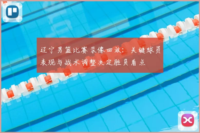 辽宁男篮比赛录像回放：关键球员表现与战术调整决定胜负看点