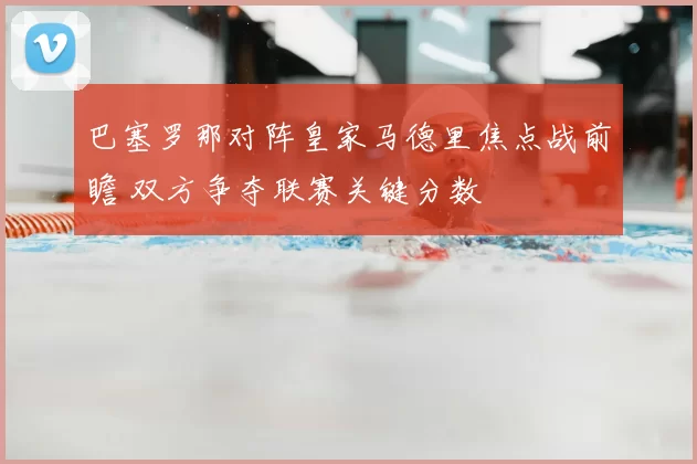 巴塞罗那对阵皇家马德里焦点战前瞻 双方争夺联赛关键分数