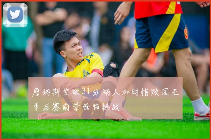 詹姆斯空砍31分湖人加时惜败国王季后赛前景面临挑战