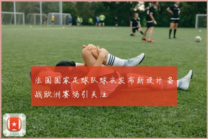 法国国家足球队球衣发布新设计 备战欧洲赛场引关注