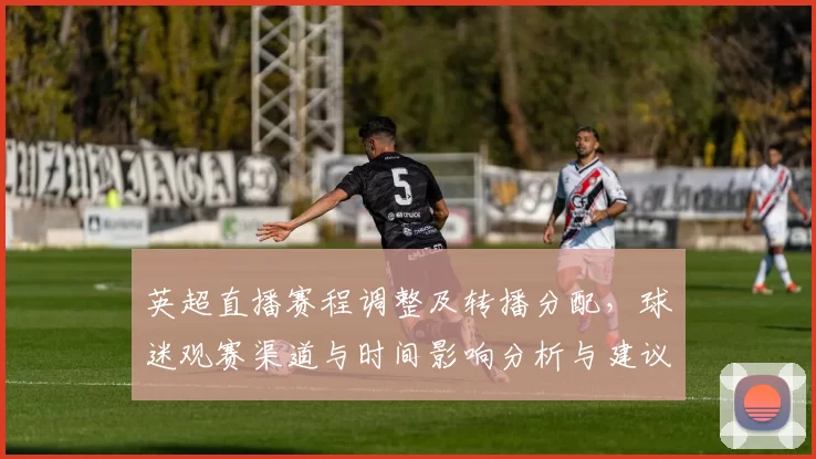 英超直播赛程调整及转播分配，球迷观赛渠道与时间影响分析与建议