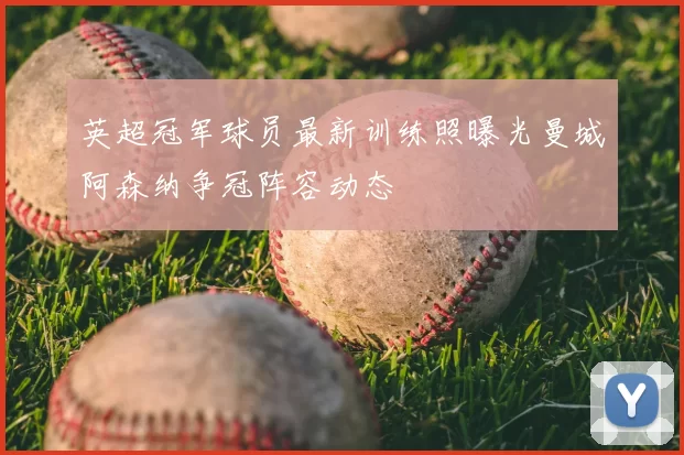 英超冠军球员最新训练照曝光曼城阿森纳争冠阵容动态