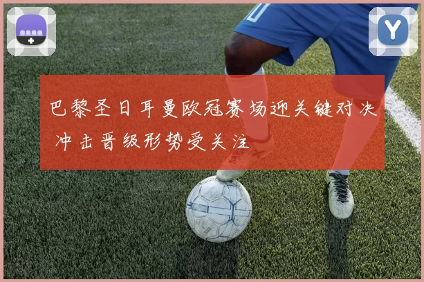 巴黎圣日耳曼欧冠赛场迎关键对决 冲击晋级形势受关注