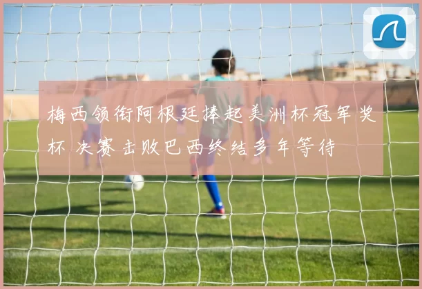 梅西领衔阿根廷捧起美洲杯冠军奖杯 决赛击败巴西终结多年等待