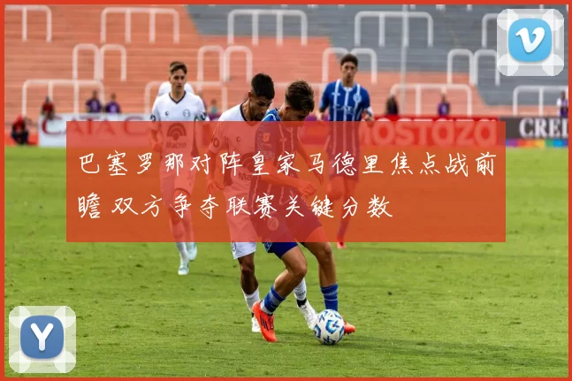 巴塞罗那对阵皇家马德里焦点战前瞻 双方争夺联赛关键分数