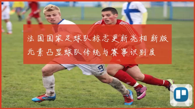 法国国家足球队标志更新亮相 新版元素凸显球队传统与赛事识别度