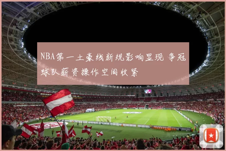 NBA第一土豪线新规影响显现 争冠球队薪资操作空间收紧