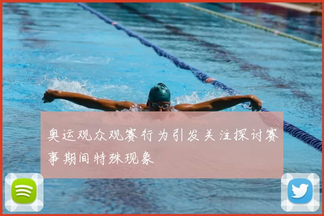 奥运观众观赛行为引发关注探讨赛事期间特殊现象