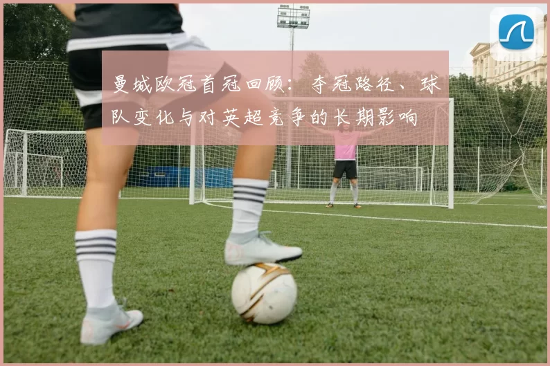 曼城欧冠首冠回顾:夺冠路径、球队变化与对英超竞争的长期影响