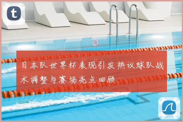 日本队世界杯表现引发热议球队战术调整与赛场亮点回顾