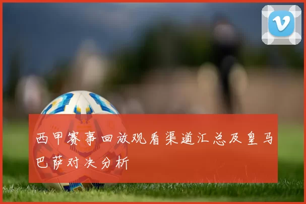西甲赛事回放观看渠道汇总及皇马巴萨对决分析