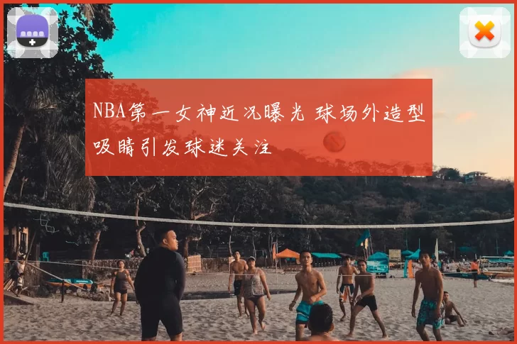 NBA第一女神近况曝光 球场外造型吸睛引发球迷关注