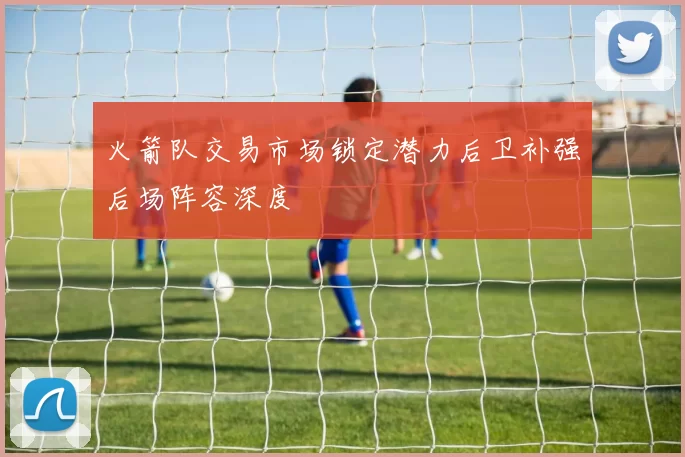 火箭队交易市场锁定潜力后卫补强后场阵容深度