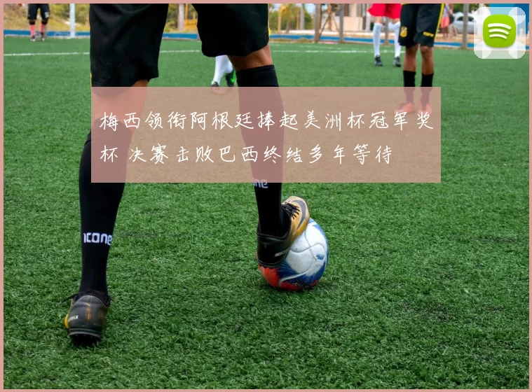 梅西领衔阿根廷捧起美洲杯冠军奖杯 决赛击败巴西终结多年等待