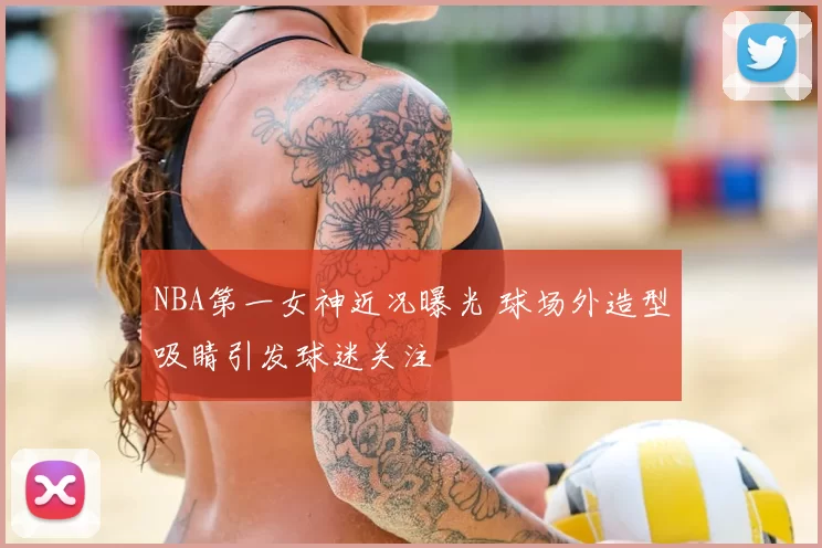 NBA第一女神近况曝光 球场外造型吸睛引发球迷关注