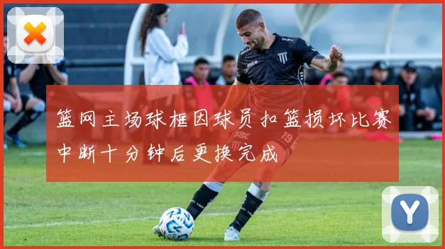 篮网主场球框因球员扣篮损坏比赛中断十分钟后更换完成