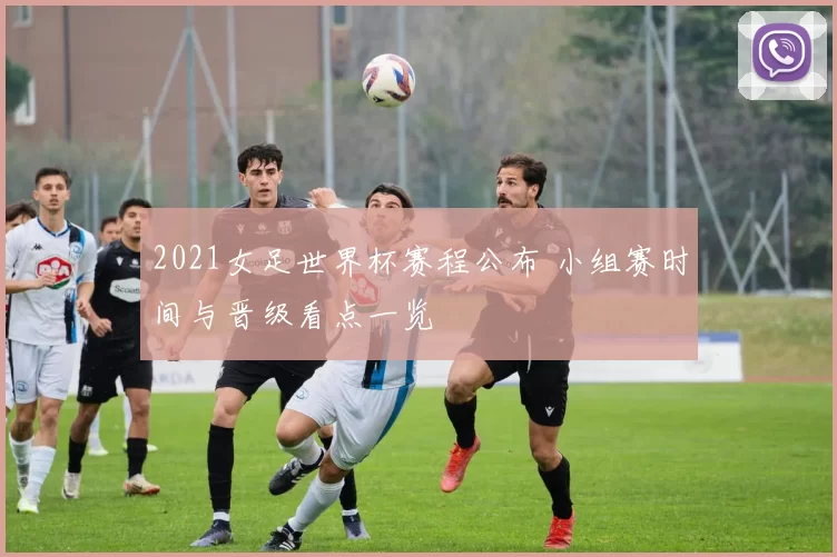 2021女足世界杯赛程公布 小组赛时间与晋级看点一览