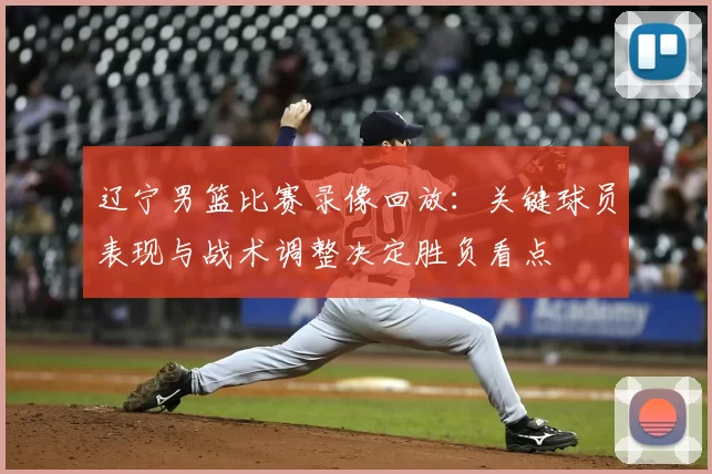 辽宁男篮比赛录像回放：关键球员表现与战术调整决定胜负看点