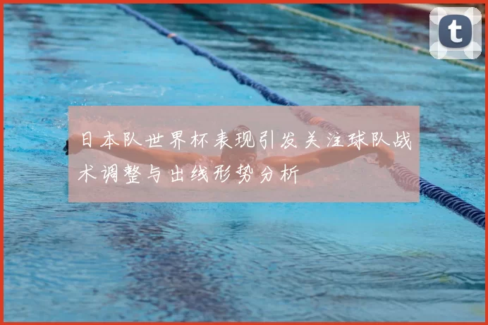 日本队世界杯表现引发关注球队战术调整与出线形势分析