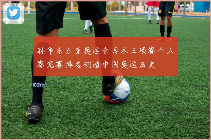 孙华东东京奥运会马术三项赛个人赛完赛排名创造中国奥运历史