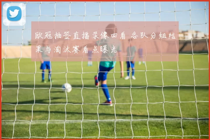 欧冠抽签直播录像回看 各队分组结果与淘汰赛看点曝光