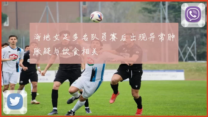 海地女足多名队员赛后出现异常肿胀疑与饮食相关