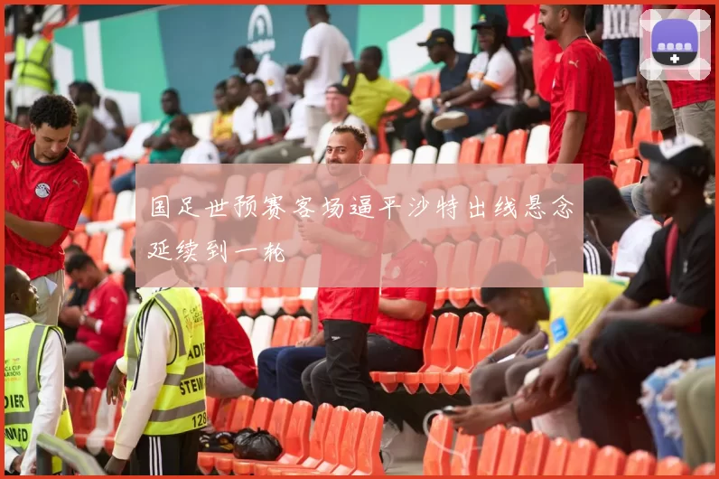 国足世预赛客场逼平沙特出线悬念延续到一轮