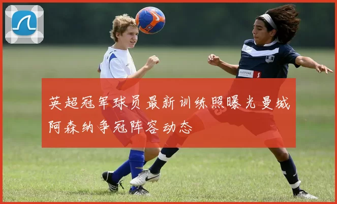 英超冠军球员最新训练照曝光曼城阿森纳争冠阵容动态