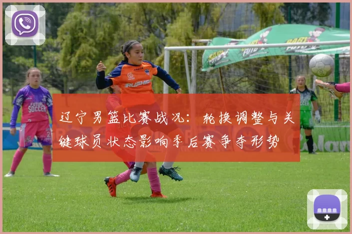 辽宁男篮比赛战况:轮换调整与关键球员状态影响季后赛争夺形势