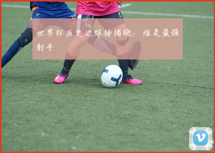 世界杯历史进球榜揭晓,谁是最强射手