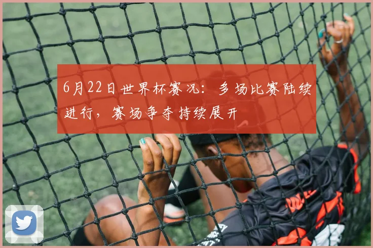 6月22日世界杯赛况：多场比赛陆续进行，赛场争夺持续展开