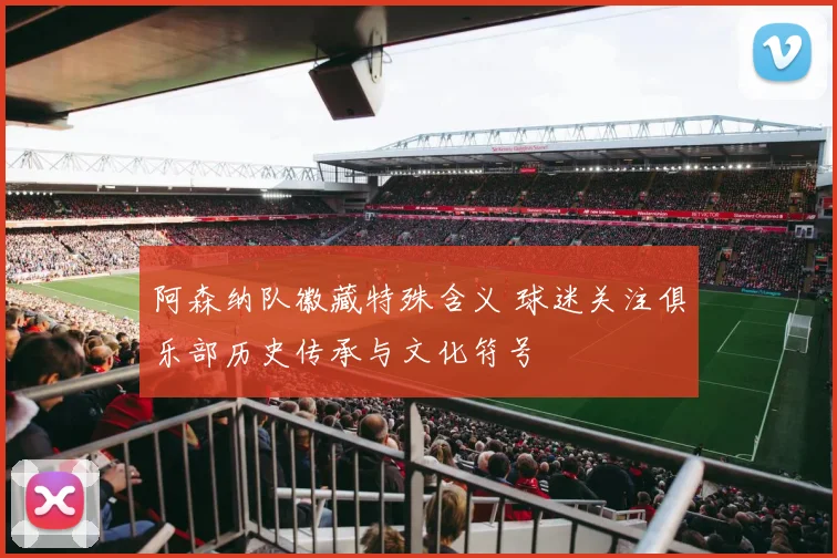 阿森纳队徽藏特殊含义 球迷关注俱乐部历史传承与文化符号