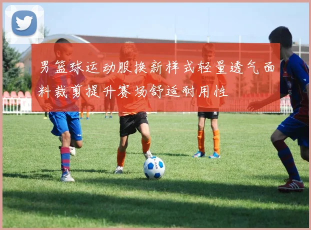男篮球运动服换新样式轻量透气面料裁剪提升赛场舒适耐用性