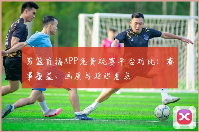 男篮直播APP免费观赛平台对比：赛事覆盖、画质与延迟看点