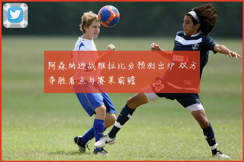 阿森纳迎战维拉比分预测出炉 双方争胜看点与赛果前瞻