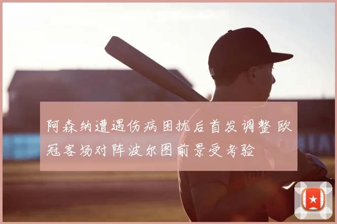 阿森纳遭遇伤病困扰后首发调整 欧冠客场对阵波尔图前景受考验